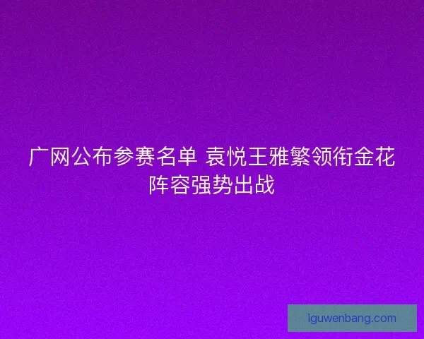 广网公布参赛名单 袁悦王雅繁领衔金花阵容强势出战