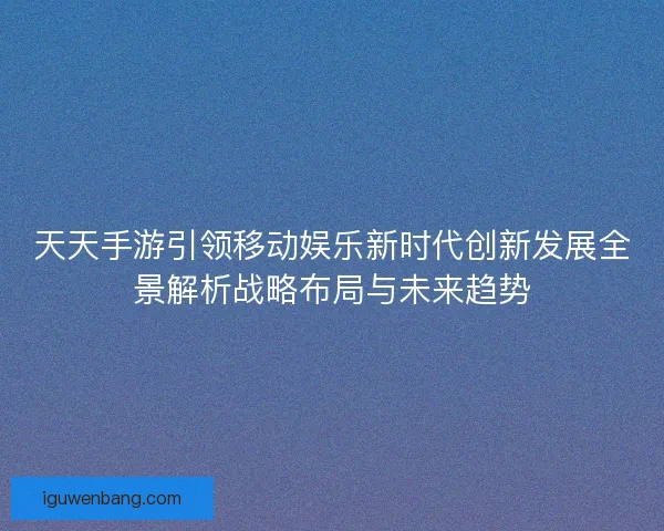 天天手游引领移动娱乐新时代创新发展全景解析战略布局与未来趋势